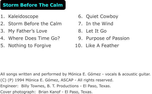1.  Kaleidoscope  2.  Storm Before the Calm  3.  My Fathers Love  4.  Where Does Time Go?   5.  Nothing to Forgive       All songs written and performed by Mnica E. Gmez - vocals & acoustic guitar.  (C) (P) 1994 Mnica E. Gmez, ASCAP - All rights reserved.  Engineer:  Billy Townes, B. T. Productions - El Paso, Texas. Cover photograph:  Brian Kanof - El Paso, Texas.   6.  Quiet Cowboy    7.  In the Wind    8.  Let It Go     9.  Purpose of Passion 10.  Like A Feather Storm Before The Calm